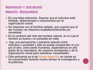 INDIVIDUO Y SOCIEDAD
INNATO- ADQUIRIDO
 Es una falsa antinomia. Supone que el individuo está
limitado, distorsionado o coaccionado por la
organización social.
 Se relaciona con el hombre aislado, que supone que el
ser humano se relaciona insatisfactoriamente por
necesidad.
 Es lo contrario del mito del hombre natural, en el cual el
hombre es bueno y la sociedad es mala.
 Hay una permanente y estrecha relación entre
individuo y sociedad y sólo se puede comprender el uno
por el otro; como seres humanos, dependemos en alto
grado de la naturaleza, de nuestros semejantes y de la
organización social para satisfacer necesidades.
 Otra antinomia es la de Innato-Adquirido en donde se
ha concentrado durante mucho tiempo la investigación y
la polémica.
 