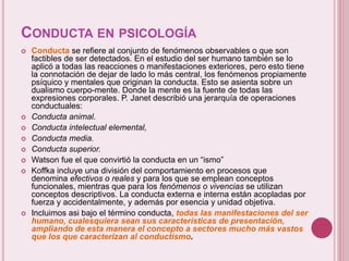 CONDUCTA EN PSICOLOGÍA
 Conducta se refiere al conjunto de fenómenos observables o que son
factibles de ser detectados. En el estudio del ser humano también se lo
aplicó a todas las reacciones o manifestaciones exteriores, pero esto tiene
la connotación de dejar de lado lo más central, los fenómenos propiamente
psíquico y mentales que originan la conducta. Esto se asienta sobre un
dualismo cuerpo-mente. Donde la mente es la fuente de todas las
expresiones corporales. P. Janet describió una jerarquía de operaciones
conductuales:
 Conducta animal.
 Conducta intelectual elemental,
 Conducta media.
 Conducta superior.
 Watson fue el que convirtió la conducta en un “ismo”
 Koffka incluye una división del comportamiento en procesos que
denomina efectivos o reales y para los que se emplean conceptos
funcionales, mientras que para los fenómenos o vivencias se utilizan
conceptos descriptivos. La conducta externa e interna están acopladas por
fuerza y accidentalmente, y además por esencia y unidad objetiva.
 Incluimos asi bajo el término conducta, todas las manifestaciones del ser
humano, cualesquiera sean sus características de presentación,
ampliando de esta manera el concepto a sectores mucho más vastos
que los que caracterizan al conductismo.
 