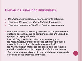 UNIDAD Y PLURALIDAD FENOMÉNICA
 Conducta Concreta Corporal: enrojecimiento del rostro.
 Conducta Concreta del Mundo Externo: Ir a un sitio.
 Conducta de Manera Simbólica: Fenómenos mentales.
 Estos fenómenos concretos y mentales se comportan en un
dualismo sustancial, que se comportan como una unidad, por
ejemplo, el rayo y el trueno.
 Los psicólogos se hallan polarizados en dos grupos:
los mecanicistas, para los cuales los estímulos producen
movimientos y centran el estudio en esta relación, y
los finalistas están interesado por el estudio de la relación
entre los movimientos del cuerpo y los efectos resultantes.
 Pero además entre el estímulo y el movimiento, intercalan la
existencia de los procesos simbólicos.
 
