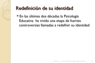 Redefinición de su identidadRedefinición de su identidad
En las últimas dos décadas la Psicología
Educativa ha vivido una etapa de fuertes
controversias llamadas a redefinir su identidad
01/07/13 Lic. Psic. Elaine de Vargas- CeRP Sur- 2013 10
 