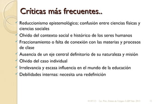 Críticas más frecuentes..Críticas más frecuentes..
 Reduccionismo epistemológico; confusión entre ciencias físicas y
ciencias sociales
 Olvido del contexto social e histórico de los seres humanos
 Fraccionamiento o falta de conexión con las materias y procesos
de clase
 Ausencia de un eje central definitorio de su naturaleza y misión
 Olvido del caso individual
 Irrelevancia y escasa influencia en el mundo de la educación
 Debilidades internas: necesita una redefinición
01/07/13 Lic. Psic. Elaine de Vargas- CeRP Sur- 2013 11
 
