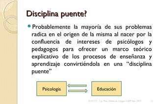 Disciplina puente?Disciplina puente?
Probablemente la mayoría de sus problemas
radica en el origen de la misma al nacer por la
confluencia de intereses de psicólogos y
pedagogos para ofrecer un marco teórico
explicativo de los procesos de enseñanza y
aprendizaje convirtiéndola en una “disciplina
puente”
Psicología Educación
01/07/13 Lic. Psic. Elaine de Vargas- CeRP Sur- 2013 13
 
