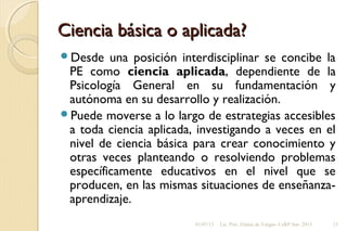 Ciencia básica o aplicada?Ciencia básica o aplicada?
Desde una posición interdisciplinar se concibe la
PE como ciencia aplicada, dependiente de la
Psicología General en su fundamentación y
autónoma en su desarrollo y realización.
Puede moverse a lo largo de estrategias accesibles
a toda ciencia aplicada, investigando a veces en el
nivel de ciencia básica para crear conocimiento y
otras veces planteando o resolviendo problemas
específicamente educativos en el nivel que se
producen, en las mismas situaciones de enseñanza-
aprendizaje.
01/07/13 Lic. Psic. Elaine de Vargas- CeRP Sur- 2013 15
 