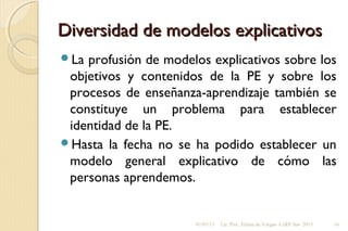 Diversidad de modelos explicativosDiversidad de modelos explicativos
La profusión de modelos explicativos sobre los
objetivos y contenidos de la PE y sobre los
procesos de enseñanza-aprendizaje también se
constituye un problema para establecer
identidad de la PE.
Hasta la fecha no se ha podido establecer un
modelo general explicativo de cómo las
personas aprendemos.
01/07/13 Lic. Psic. Elaine de Vargas- CeRP Sur- 2013 16
 