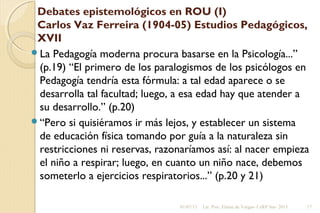 Debates epistemológicos en ROU (I)
Carlos Vaz Ferreira (1904-05) Estudios Pedagógicos,
XVII
La Pedagogía moderna procura basarse en la Psicología...”
(p.19) “El primero de los paralogismos de los psicólogos en
Pedagogía tendría esta fórmula: a tal edad aparece o se
desarrolla tal facultad; luego, a esa edad hay que atender a
su desarrollo.” (p.20)
“Pero si quisiéramos ir más lejos, y establecer un sistema
de educación física tomando por guía a la naturaleza sin
restricciones ni reservas, razonaríamos así: al nacer empieza
el niño a respirar; luego, en cuanto un niño nace, debemos
someterlo a ejercicios respiratorios...” (p.20 y 21)
01/07/13 Lic. Psic. Elaine de Vargas- CeRP Sur- 2013 17
 