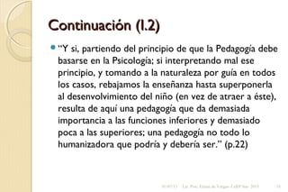 Continuación (I.2)Continuación (I.2)
“Y si, partiendo del principio de que la Pedagogía debe
basarse en la Psicología; si interpretando mal ese
principio, y tomando a la naturaleza por guía en todos
los casos, rebajamos la enseñanza hasta superponerla
al desenvolvimiento del niño (en vez de atraer a éste),
resulta de aquí una pedagogía que da demasiada
importancia a las funciones inferiores y demasiado
poca a las superiores; una pedagogía no todo lo
humanizadora que podría y debería ser.” (p.22)
01/07/13 Lic. Psic. Elaine de Vargas- CeRP Sur- 2013 18
 