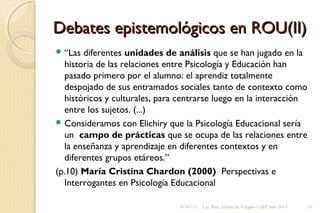 Debates epistemológicos en ROU(II)Debates epistemológicos en ROU(II)
 “Las diferentes unidades de análisis que se han jugado en la
historia de las relaciones entre Psicología y Educación han
pasado primero por el alumno: el aprendiz totalmente
despojado de sus entramados sociales tanto de contexto como
históricos y culturales, para centrarse luego en la interacción
entre los sujetos. (...)
 Consideramos con Elichiry que la Psicología Educacional sería
un campo de prácticas que se ocupa de las relaciones entre
la enseñanza y aprendizaje en diferentes contextos y en
diferentes grupos etáreos.”
(p.10) María Cristina Chardon (2000) Perspectivas e
Interrogantes en Psicología Educacional
01/07/13 Lic. Psic. Elaine de Vargas- CeRP Sur- 2013 19
 
