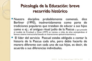 Psicología de la Educación: brevePsicología de la Educación: breve
recorrido históricorecorrido histórico
Nuestra disciplina probablemente comenzó, dice
Berliner (1993), inadvertidamente como parte de
tradiciones populares que trataban de educar a sus hijos
como x ej.:. el antiguo ritual judío de la Pascua ( que precede
al modelo de Cronbach y Snow (1977) en cientos o miles de años anticipándose al
famoso sistema instruccional basado en interacciones aptitud-tratamiento.)
 El líder del servicio Pascual estaba obligado a contar la
historia de la Pascua cada año, pero debía hacerlo de
manera diferente con cada uno de sus hijos, es decir, de
acuerdo a sus diferencias individuales.
01/07/13 Lic. Psic. Elaine de Vargas- CeRP Sur- 2013 2
 