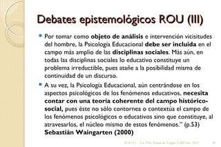 Debates epistemológicos ROU (III)Debates epistemológicos ROU (III)
 Por tomar como objeto de análisis e intervención vicisitudes
del hombre, la Psicología Educacional debe ser incluida en el
campo más amplio de las disciplinas sociales. Más aún, en
todas las disciplinas sociales lo educativo constituye un
problema irreductible, pues atañe a la posibilidad misma de
continuidad de un discurso.
 A su vez, la Psicología Educacional, aún centrándose en los
aspectos psicológicos de los fenómenos educativos, necesita
contar con una teoría coherente del campo histórico-
social, pues éste no sólo contornea o contextúa el campo de
los fenómenos psicológicos o educativos sino que constituye, al
atravesarlos, el núcleo mismo de estos fenómenos.” (p.53)
Sebastián Waingarten (2000)
01/07/13 Lic. Psic. Elaine de Vargas- CeRP Sur- 2013 20
 