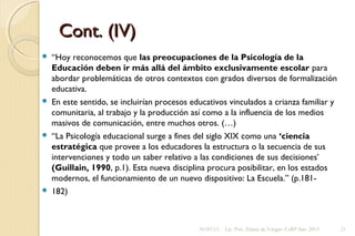 Cont. (IV)Cont. (IV)
 “Hoy reconocemos que las preocupaciones de la Psicología de la
Educación deben ir más allá del ámbito exclusivamente escolar para
abordar problemáticas de otros contextos con grados diversos de formalización
educativa.
 En este sentido, se incluirían procesos educativos vinculados a crianza familiar y
comunitaria, al trabajo y la producción así como a la influencia de los medios
masivos de comunicación, entre muchos otros. (…)
 “La Psicología educacional surge a fines del siglo XIX como una ‘ciencia
estratégica que provee a los educadores la estructura o la secuencia de sus
intervenciones y todo un saber relativo a las condiciones de sus decisiones’
(Guillain, 1990, p.1). Esta nueva disciplina procura posibilitar, en los estados
modernos, el funcionamiento de un nuevo dispositivo: La Escuela.” (p.181-
 182)
01/07/13 Lic. Psic. Elaine de Vargas- CeRP Sur- 2013 21
 