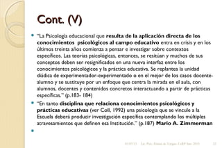 Cont. (V)Cont. (V)
 “La Psicología educacional que resulta de la aplicación directa de los
conocimientos psicológicos al campo educativo entra en crisis y en los
últimos treinta años comienza a pensar e investigar sobre contextos
específicos. Las teorías psicológicas, entonces, se resitúan y muchos de sus
conceptos deben ser resignificados en una nueva interfaz entre los
conocimientos psicológicos y la práctica educativa. Se replantea la unidad
diádica de experimentador-experimentado o en el mejor de los casos docente-
alumno y se sustituye por un enfoque que centra la mirada en el aula, con
alumnos, docentes y contenidos concretos interactuando a partir de prácticas
específicas.” (p.183- 184)
 “En tanto disciplina que relaciona conocimientos psicológicos y
prácticas educativas (ver Coll, 1992) una psicología que se vincule a la
Escuela deberá producir investigación específica contemplando los múltiples
atravesamientos que definen esa Institución.” (p.187) Mario A. Zimmerman
  
01/07/13 Lic. Psic. Elaine de Vargas- CeRP Sur- 2013 22
 