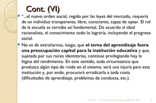 Cont. (VI)Cont. (VI)
 “...el nuevo orden social, regido por las leyes del mercado, requería
de un individuo transparente, libre, consciente, capaz de optar. El rol
de la escuela se tornaba así fundamental. De acuerdo al ideal
racionalista, el conocimiento todo lo lograría, incluyendo el progreso
social.
 No es de extrañarnos, luego, que el tema del aprendizaje fuera
una preocupación capital para la institución educativa y que,
sujetada por sus raíces identitarias, continúe privilegiando hoy la
lógica del rendimiento. En este sentido, toda circunstancia que
produzca algún tipo de ruido en el sistema, será una injuria para esta
institución y, por ende, procurará erradicarla a toda costa
(dificultades de aprendizaje, problemas de conducta, etc.).
01/07/13 Lic. Psic. Elaine de Vargas- CeRP Sur- 2013 23
 