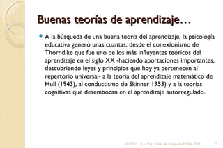 Buenas teorías de aprendizaje…Buenas teorías de aprendizaje…
 A la búsqueda de una buena teoría del aprendizaje, la psicología
educativa generó unas cuantas, desde el conexionismo de
Thorndike que fue uno de los más influyentes teóricos del
aprendizaje en el siglo XX -haciendo aportaciones importantes,
descubriendo leyes y principios que hoy ya pertenecen al
repertorio universal- a la teoría del aprendizaje matemático de
Hull (1943), al conductismo de Skinner 1953) y a la teorías
cognitivas que desembocan en el aprendizaje autorregulado.
01/07/13 Lic. Psic. Elaine de Vargas- CeRP Sur- 2013 27
 