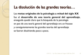 La disolución de las grandes teorías…La disolución de las grandes teorías…
Las metas originales de la psicología a mitad del siglo XX
fue el desarrollo de una teoría general del aprendizaje,
enseguida quedó claro que la búsqueda de la psicología
en pos de una teoría general del aprendizaje era un fracaso
y consiguientemente las grandes teorías del aprendizaje
se fueron disolviendo poco a poco.
01/07/13 Lic. Psic. Elaine de Vargas- CeRP Sur- 2013 30
 