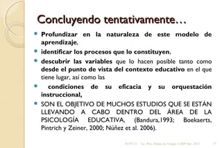 Concluyendo tentativamente…Concluyendo tentativamente…
 Profundizar en la naturaleza de este modelo de
aprendizaje,
 identificar los procesos que lo constituyen,
 descubrir las variables que lo hacen posible tanto como
desde el punto de vista del contexto educativo en el que
tiene lugar, así como las
 condiciones de su eficacia y su orquestación
instruccional,
 SON EL OBJETIVO DE MUCHOS ESTUDIOS QUE SE ESTÁN
LLEVANDO A CABO DENTRO DEL ÁREA DE LA
PSICOLOGÍA EDUCATIVA, (Bandura,1993; Boekaerts,
Pintrich y Zeiner, 2000; Núñez et al. 2006).
01/07/13 Lic. Psic. Elaine de Vargas- CeRP Sur- 2013 37
 