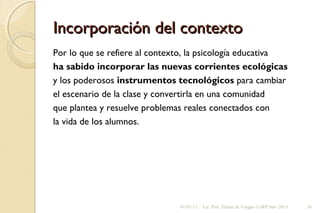 Incorporación del contextoIncorporación del contexto
Por lo que se refiere al contexto, la psicología educativa
ha sabido incorporar las nuevas corrientes ecológicas
y los poderosos instrumentos tecnológicos para cambiar
el escenario de la clase y convertirla en una comunidad
que plantea y resuelve problemas reales conectados con
la vida de los alumnos.
01/07/13 Lic. Psic. Elaine de Vargas- CeRP Sur- 2013 38
 