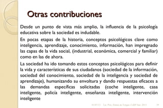 Otras contribucionesOtras contribuciones
Desde un punto de vista más amplio, la influencia de la psicología
educativa sobre la sociedad es indudable.
En pocas etapas de la historia, conceptos psicológicos clave como
inteligencia, aprendizaje, conocimiento, información, han impregnado
las capas de la vida social, (industrial, económica, comercial y familiar)
como en las de ahora.
La sociedad ha ido tomando estos conceptos psicológicos para definir
la vida y características de sus ciudadanos (sociedad de la información,
sociedad del conocimiento, sociedad de la inteligencia y sociedad de
aprendizaje), humanizando su envoltura y dando respuestas eficaces a
las demandas específicas solicitadas (coche inteligente, casa
inteligente, policía inteligente, enseñanza inteligente, intervención
inteligente
01/07/13 Lic. Psic. Elaine de Vargas- CeRP Sur- 2013 39
 