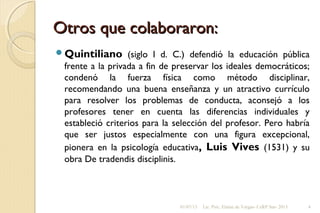 Otros que colaboraron:Otros que colaboraron:
Quintiliano (siglo I d. C.) defendió la educación pública
frente a la privada a fin de preservar los ideales democráticos;
condenó la fuerza física como método disciplinar,
recomendando una buena enseñanza y un atractivo currículo
para resolver los problemas de conducta, aconsejó a los
profesores tener en cuenta las diferencias individuales y
estableció criterios para la selección del profesor. Pero habría
que ser justos especialmente con una figura excepcional,
pionera en la psicología educativa, Luis Vives (1531) y su
obra De tradendis disciplinis.
01/07/13 Lic. Psic. Elaine de Vargas- CeRP Sur- 2013 4
 