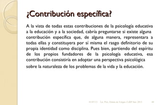¿Contribución específica?¿Contribución específica?
A la vista de todas estas contribuciones de la psicología educativa
a la educación y a la sociedad, cabría preguntarse si existe alguna
contribución específica que, de alguna manera, representara a
todas ellas y constituyera por sí misma el rasgo definitorio de su
propia identidad como disciplina. Pues bien, partiendo del espíritu
de los propios fundadores de la psicología educativa, esa
contribución consistiría en adoptar una perspectiva psicológica
sobre la naturaleza de los problemas de la vida y la educación.
01/07/13 Lic. Psic. Elaine de Vargas- CeRP Sur- 2013 40
 