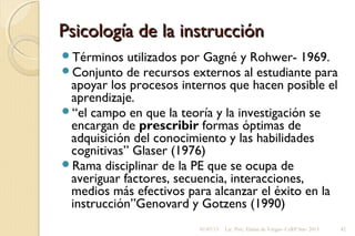 Psicología de la instrucciónPsicología de la instrucción
Términos utilizados por Gagné y Rohwer- 1969.
Conjunto de recursos externos al estudiante para
apoyar los procesos internos que hacen posible el
aprendizaje.
“el campo en que la teoría y la investigación se
encargan de prescribir formas óptimas de
adquisición del conocimiento y las habilidades
cognitivas” Glaser (1976)
Rama disciplinar de la PE que se ocupa de
averiguar factores, secuencia, interacciones,
medios más efectivos para alcanzar el éxito en la
instrucción”Genovard y Gotzens (1990)
01/07/13 Lic. Psic. Elaine de Vargas- CeRP Sur- 2013 42
 