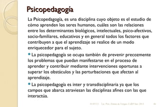 PsicopedagogíaPsicopedagogía
La Psicopedagogía, es una disciplina cuyo objeto es el estudio de
cómo aprenden los seres humanos, cuáles son las relaciones
entre los determinantes biológicos, intelectuales, psico-afectivos,
socio-familiares, educativos y en general todos los factores que
contribuyen a que el aprendizaje se realice de un modo
enriquecedor para el sujeto.
La psicopedagogía se ocupa también de prevenir precozmente
los problemas que puedan manifestarse en el proceso de
aprender y contribuir mediante intervenciones oportunas a
superar los obstáculos y las perturbaciones que afectan al
aprendizaje.
La psicopedagogía es inter y transdisciplinaria ya que los
campos que abarca atraviesan las disciplinas afines con las que
interactúa.
01/07/13 Lic. Psic. Elaine de Vargas- CeRP Sur- 2013 46
 