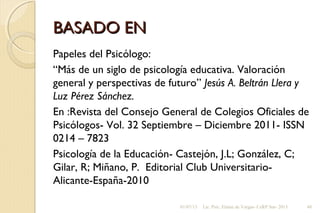 BASADO ENBASADO EN
Papeles del Psicólogo:
“Más de un siglo de psicología educativa. Valoración
general y perspectivas de futuro” Jesús A. Beltrán Llera y
Luz Pérez Sánchez.
En :Revista del Consejo General de Colegios Oficiales de
Psicólogos- Vol. 32 Septiembre – Diciembre 2011- ISSN
0214 – 7823
Psicología de la Educación- Castejón, J.L; González, C;
Gilar, R; Miñano, P. Editorial Club Universitario-
Alicante-España-2010
01/07/13 Lic. Psic. Elaine de Vargas- CeRP Sur- 2013 48
 