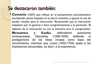 Se destacaron también:Se destacaron también:
Comenio (1657) que influyó en el pensamiento psicoeducativo
escribiendo textos basados en la teoría evolutiva y apuntó el uso de
ayudas visuales para la instrucción. Recomendó que la instrucción
empezara por lo general y fuera progresivamente a lo particular. El
objetivo de la instrucción no era la memoria sino la comprensión.
Descartes y Locke defendieron posiciones
contrapuestas: Descartes (1596-1650) defiende el
protagonismo de las ideas innatas como base del
conocimiento, mientras que Locke (1632-1704) apela a las
impresiones sensoriales, es decir, a la experiencia
01/07/13 Lic. Psic. Elaine de Vargas- CeRP Sur- 2013 5
 