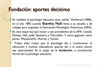 Fundación: aportes decisivosFundación: aportes decisivos
 En realidad, la psicología educativa nace, señala Hothersal (1984),
en el año 1892 cuando Stanley Hall llama a su estudio a 26
colegas para organizar la Asociación Psicológica Americana (APA).
 En esta etapa hay que incluir a seis presidentes de la APA: Cattell,
Dewey, Hall, Judd, Seashore y Thorndike. Y otros gigantes como
James, Woodworth, Warren y Yerkes.
 Todos ellos creían que la psicología iba a revolucionar la
educación y muchos educadores querían dar a la nueva ciencia
esa oportunidad. Es la etapa de la fundación o constitución
formal de la psicología educativa.
01/07/13 Lic. Psic. Elaine de Vargas- CeRP Sur- 2013 7
 