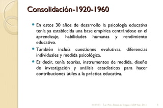 Consolidación-1920-1960Consolidación-1920-1960
 En estos 30 años de desarrollo la psicología educativa
tenía ya establecida una base empírica centrándose en el
aprendizaje, habilidades humanas y rendimiento
educativo.
 También incluía cuestiones evolutivas, diferencias
individuales y medida psicológica.
 Es decir, tenía teorías, instrumentos de medida, diseño
de investigación y análisis estadísticos para hacer
contribuciones útiles a la práctica educativa.
01/07/13 Lic. Psic. Elaine de Vargas- CeRP Sur- 2013 8
 
