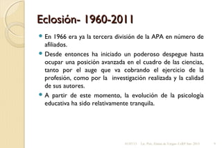 Eclosión- 1960-2011Eclosión- 1960-2011
 En 1966 era ya la tercera división de la APA en número de
afiliados.
 Desde entonces ha iniciado un poderoso despegue hasta
ocupar una posición avanzada en el cuadro de las ciencias,
tanto por el auge que va cobrando el ejercicio de la
profesión, como por la investigación realizada y la calidad
de sus autores.
 A partir de este momento, la evolución de la psicología
educativa ha sido relativamente tranquila.
01/07/13 Lic. Psic. Elaine de Vargas- CeRP Sur- 2013 9
 