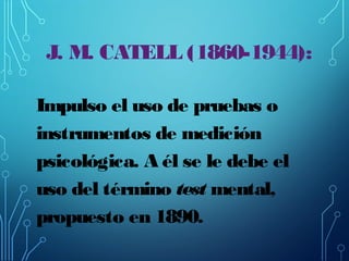 J. M. CATELL (1860-1944):
Impulso el uso de pruebas o
instrumentos de medición
psicológica. A él se le debe el
uso del tér...