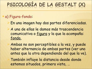 a) Figura-fondo : En una imagen hay dos partes diferenciadas. A una de ellas le damos más trascendencia comunicativa o  figura  y la que la acompaña:  fondo. Ambas no son perceptibles a la vez, y puede haber alternancia de ambas partes (ver una antes que la otra dependiendo del que la ve). También influye la distancia desde donde estemos situados, primera vista, … 