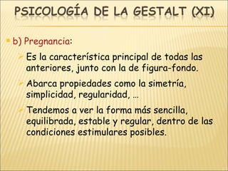 b) Pregnancia : Es la característica principal de todas las anteriores, junto con la de figura-fondo. Abarca propiedades como la simetría, simplicidad, regularidad, … Tendemos a ver la forma más sencilla, equilibrada, estable y regular, dentro de las condiciones estimulares posibles. 
