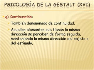 g) Continuación : También denominado de continuidad. Aquellos elementos que tienen la misma dirección se perciben de forma seguida, manteniendo la misma dirección del objeto o del estímulo. 