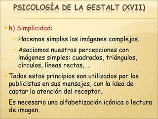 h) Simplicidad : Hacemos simples las imágenes complejas. Asociamos nuestras percepciones con imágenes simples: cuadrados, triángulos, círculos, líneas rectas, … Todos estos principios son utilizados por los publicistas en sus mensajes, con la idea de captar la atención del receptor. Es necesario una alfabetización icónica o lectura de imagen. 