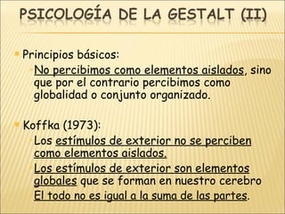 Principios básicos: No percibimos como elementos aislados , sino que por el contrario percibimos como globalidad o conjunto organizado. Koffka (1973): Los  estímulos de exterior no se perciben como elementos aislados. Los estímulos de exterior son elementos globales  que se forman en nuestro cerebro El todo no es igual a la suma de las partes . 