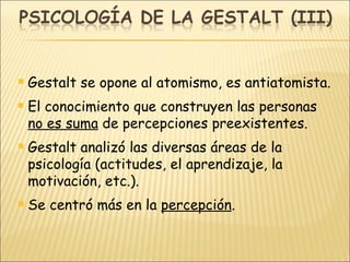 Gestalt se opone al atomismo, es antiatomista. El conocimiento que construyen las personas  no es suma  de percepciones preexistentes. Gestalt analizó las diversas áreas de la psicología (actitudes, el aprendizaje, la motivación, etc.). Se centró más en la  percepción . 