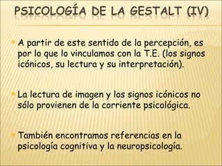 A partir de este sentido de la percepción, es por lo que lo vinculamos con la T.E. (los signos icónicos, su lectura y su interpretación). La lectura de imagen y los signos icónicos no sólo provienen de la corriente psicológica. También encontramos referencias en la psicología cognitiva y la neuropsicología. 