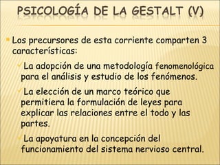 Los precursores de esta corriente comparten 3 características: La adopción de una metodología  fenomenológica  para el análisis y estudio de los fenómenos. La elección de un marco teórico que permitiera la formulación de leyes para explicar las relaciones entre el todo y las partes. La apoyatura en la concepción del funcionamiento del sistema nervioso central. 