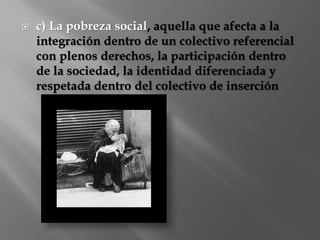  c) La pobreza social, aquella que afecta a la 
integración dentro de un colectivo referencial 
con plenos derechos, la participación dentro 
de la sociedad, la identidad diferenciada y 
respetada dentro del colectivo de inserción 
 