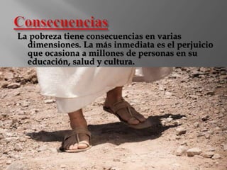 La pobreza tiene consecuencias en varias 
dimensiones. La más inmediata es el perjuicio 
que ocasiona a millones de personas en su 
educación, salud y cultura. 
 
