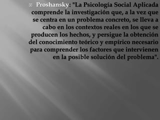  Proshansky: "La Psicología Social Aplicada 
comprende la investigación que, a la vez que 
se centra en un problema concreto, se lleva a 
cabo en los contextos reales en los que se 
producen los hechos, y persigue la obtención 
del conocimiento teórico y empírico necesario 
para comprender los factores que intervienen 
en la posible solución del problema". 
 