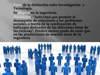  Parte de la distinción entre Investigación y 
Tecnología. 
 Se inspira en la ingeniería. 
 Definición: "Actividad que permite el 
desempeño de soluciones a los problemas 
sociales, a través de la combinación de 
hallazgos derivados de las diferentes áreas de 
las ciencias". Predice menor grado de error que 
en las predicciones de muchas áreas de la 
ingeniería. 
 