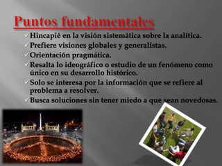 Hincapié en la visión sistemática sobre la analítica. 
Prefiere visiones globales y generalistas. 
Orientación pragmática. 
Resalta lo ideográfico o estudio de un fenómeno como 
único en su desarrollo histórico. 
Solo se interesa por la información que se refiere al 
problema a resolver. 
Busca soluciones sin tener miedo a que sean novedosas. 
 