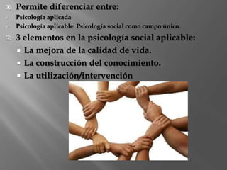  Permite diferenciar entre: 
 Psicología aplicada 
 Psicología aplicable: Psicología social como campo único. 
 3 elementos en la psicología social aplicable: 
 La mejora de la calidad de vida. 
 La construcción del conocimiento. 
 La utilización/intervención 
 