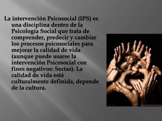 La intervención Psicosocial (IPS) es 
una disciplina dentro de la 
Psicología Social que trata de 
comprender, predecir y cambiar 
los procesos psicosociales para 
mejorar la calidad de vida 
(aunque puede usarse la 
intervención Psicosocial con 
fines negativos: Sectas). La 
calidad de vida está 
culturalmente definida, depende 
de la cultura. 
 