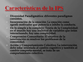  Diversidad Paradigmática: diferentes paradigmas 
coexisten. 
 Incorporación de la emoción: La emoción como 
agente motivador que potencia o inhibe la conducta. 
 De lo simple a lo complejo: Teoría de la Complejidad: 
en el mundo hay una multitud de variables que están 
interactuando, hay una complejidad. 
 Compromiso Comunitario: El objetivo de la 
intervención es resolver los problemas de la 
comunidad. 
 Acción y Comportamiento Colectivo: La intervención 
debe estar orientada al cambio cognitivo y también al 
cambio comporta-mental, se trata de un 
comportamiento colectivo. 
 