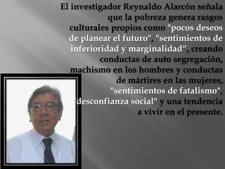 El investigador Reynaldo Alarcón señala 
que la pobreza genera rasgos 
culturales propios como "pocos deseos 
de planear el futuro", "sentimientos de 
inferioridad y marginalidad“, creando 
conductas de auto segregación, 
machismo en los hombres y conductas 
de mártires en las mujeres, 
"sentimientos de fatalismo", 
"desconfianza social" y una tendencia 
a vivir en el presente. 
 