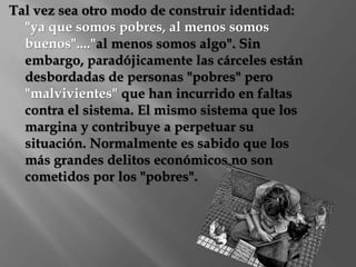 Tal vez sea otro modo de construir identidad: 
"ya que somos pobres, al menos somos 
buenos"...."al menos somos algo". Sin 
embargo, paradójicamente las cárceles están 
desbordadas de personas "pobres" pero 
"malvivientes" que han incurrido en faltas 
contra el sistema. El mismo sistema que los 
margina y contribuye a perpetuar su 
situación. Normalmente es sabido que los 
más grandes delitos económicos no son 
cometidos por los "pobres". 
 