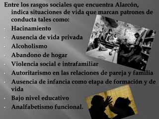 Entre los rasgos sociales que encuentra Alarcón, 
indica situaciones de vida que marcan patrones de 
conducta tales como: 
• Hacinamiento 
• Ausencia de vida privada 
• Alcoholismo 
• Abandono de hogar 
• Violencia social e intrafamiliar 
• Autoritarismo en las relaciones de pareja y familia 
• Ausencia de infancia como etapa de formación y de 
vida 
• Bajo nivel educativo 
• Analfabetismo funcional. 
 